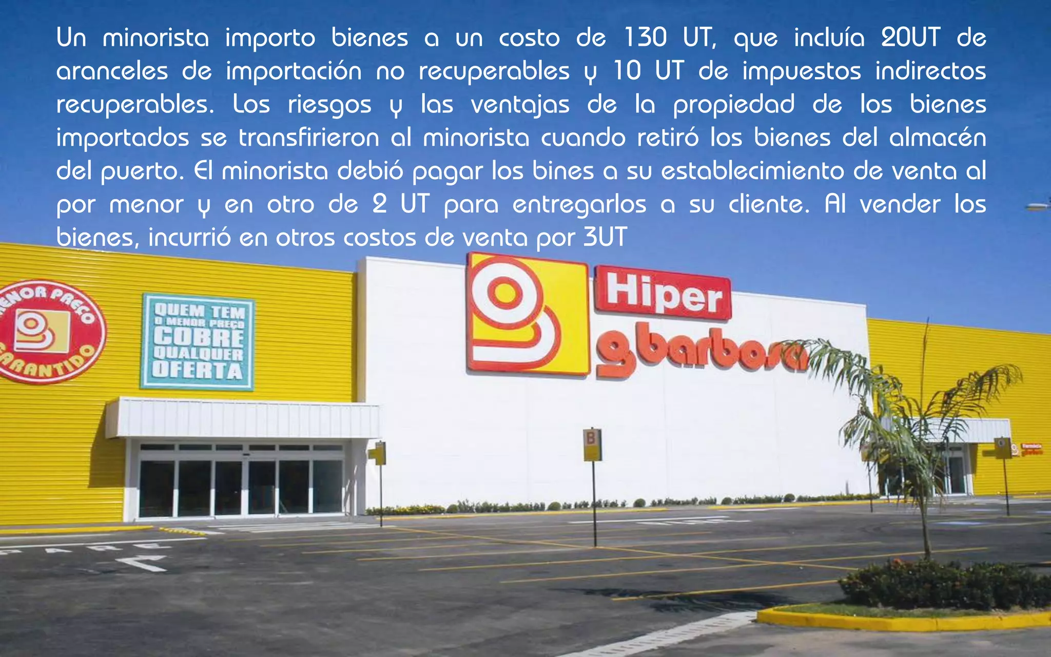 Un minorista importo bienes a un costo de 130 UT, que incluía 20UT de
aranceles de importación no recuperables y 10 UT de impuestos indirectos
recuperables. Los riesgos y las ventajas de la propiedad de los bienes
importados se transfirieron al minorista cuando retiró los bienes del almacén
del puerto. El minorista debió pagar los bines a su establecimiento de venta al
por menor y en otro de 2 UT para entregarlos a su cliente. Al vender los
bienes, incurrió en otros costos de venta por 3UT
 