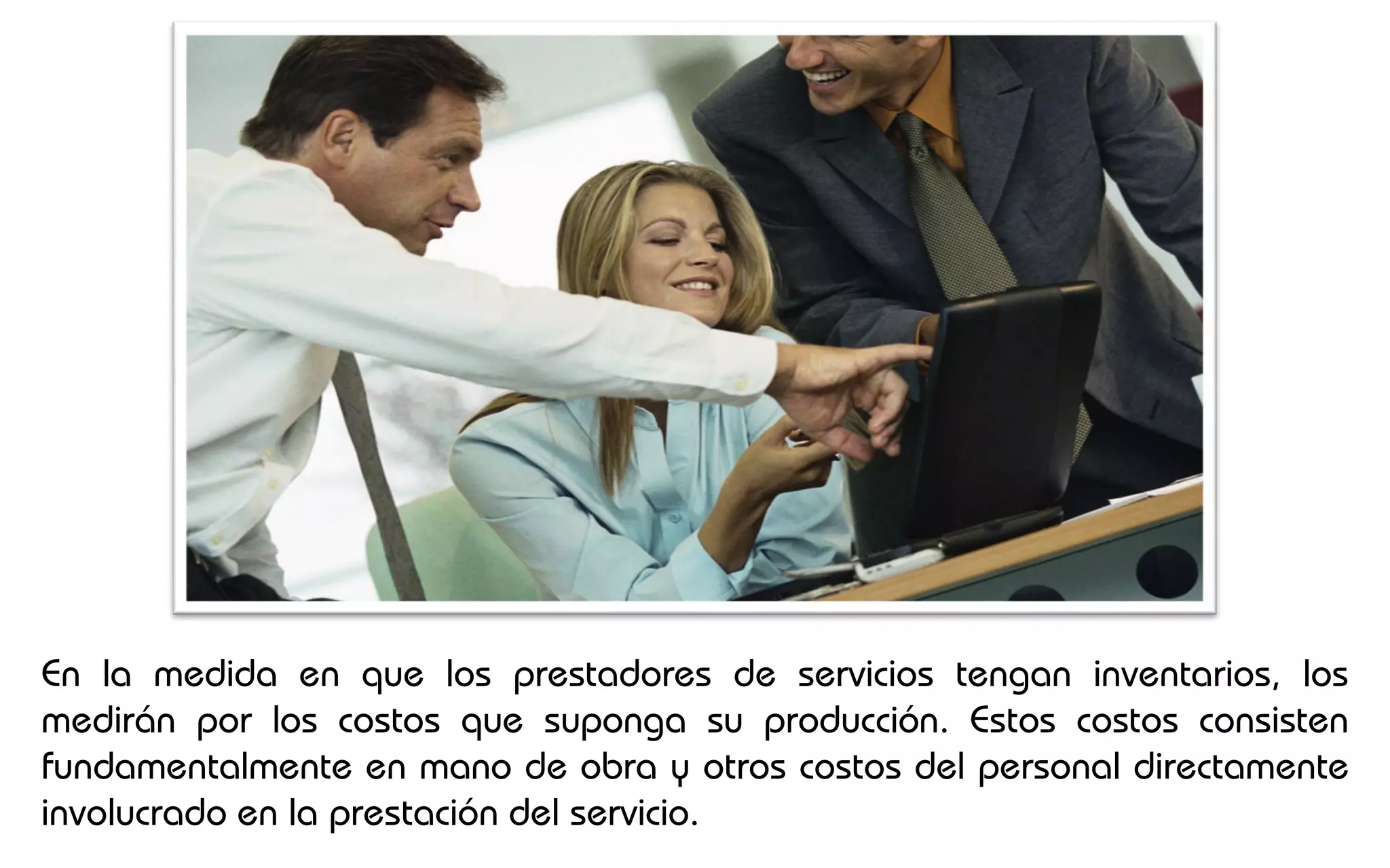 En la medida en que los prestadores de servicios tengan inventarios, los
medirán por los costos que suponga su producción. Estos costos consisten
fundamentalmente en mano de obra y otros costos del personal directamente
involucrado en la prestación del servicio.
 