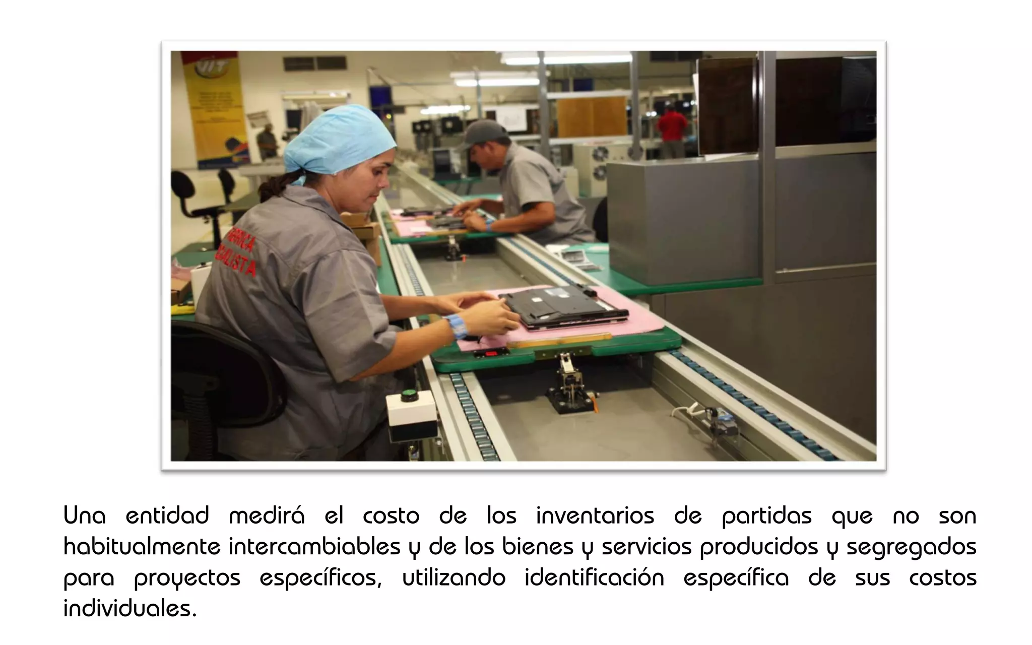 Una entidad medirá el costo de los inventarios de partidas que no son
habitualmente intercambiables y de los bienes y servicios producidos y segregados
para proyectos específicos, utilizando identificación específica de sus costos
individuales.
 