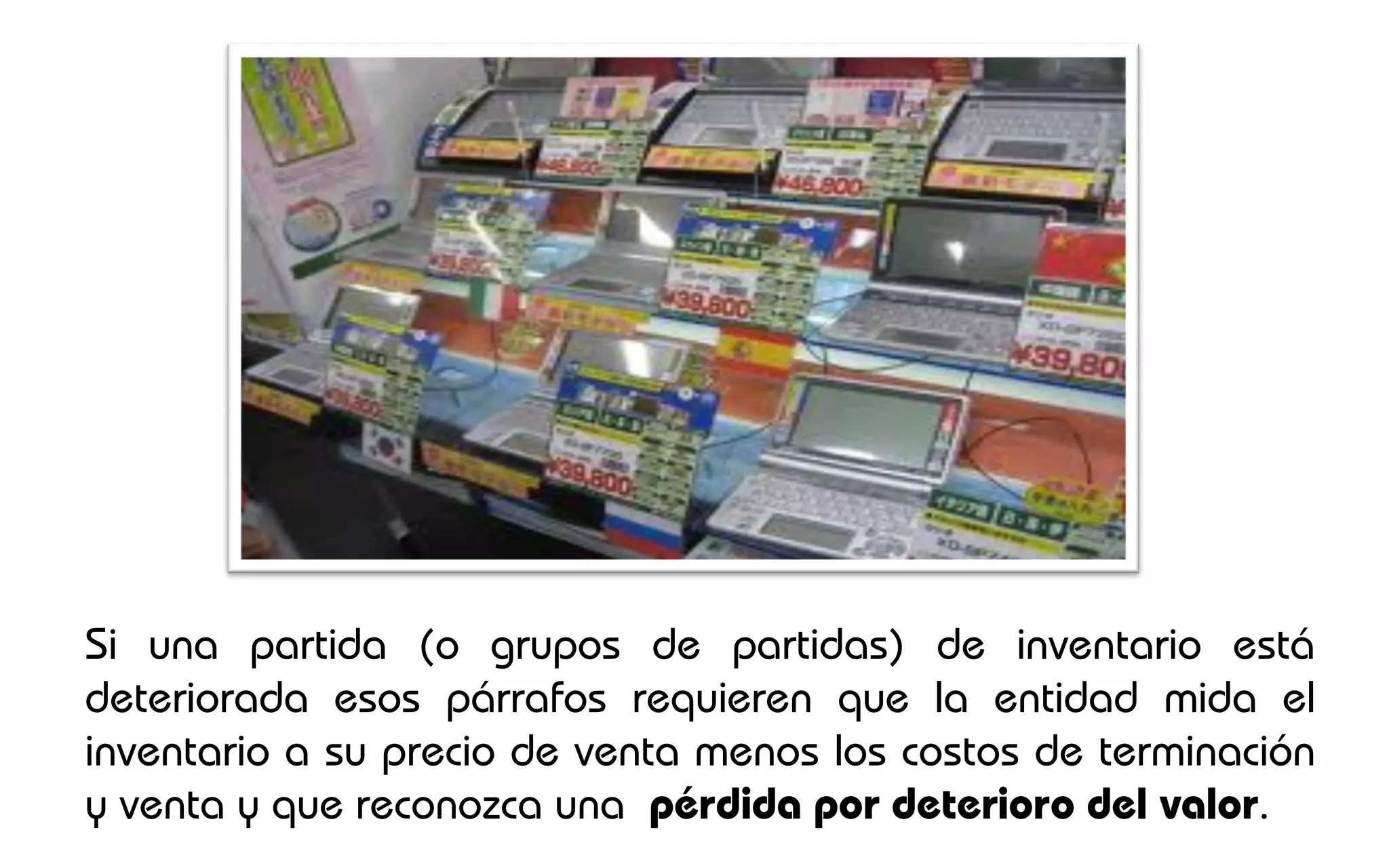 Si una partida (o grupos de partidas) de inventario está
deteriorada esos párrafos requieren que la entidad mida el
inventario a su precio de venta menos los costos de terminación
y venta y que reconozca una pérdida por deterioro del valor.
 