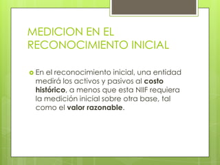 MEDICION EN EL
RECONOCIMIENTO INICIAL

 Enel reconocimiento inicial, una entidad
 medirá los activos y pasivos al costo
 histórico, a menos que esta NIIF requiera
 la medición inicial sobre otra base, tal
 como el valor razonable.
 