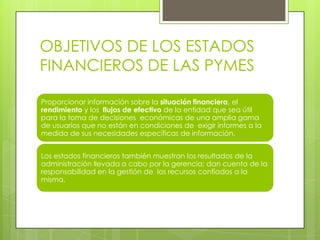 OBJETIVOS DE LOS ESTADOS
FINANCIEROS DE LAS PYMES

Proporcionar información sobre la situación financiera, el
rendimiento y los flujos de efectivo de la entidad que sea útil
para la toma de decisiones económicas de una amplia gama
de usuarios que no están en condiciones de exigir informes a la
medida de sus necesidades específicas de información.


Los estados financieros también muestran los resultados de la
administración llevada a cabo por la gerencia: dan cuenta de la
responsabilidad en la gestión de los recursos confiados a la
misma.
 