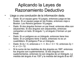 Aplicando la Leyes de Razonamiento Deductivo Llega a una conclusión de la información dada. Dado: Si un equipo gana 10 juegos, entonces juega en las finales. Si un equipo juega en las finales, entonces viaja a Boston. Los  Ravens  ganaron 10 juegos. Dado: Si dos ángulos forman un par lineal, entonces ellos son adyacentes. Si dos ángulos son adyacentes, entonces comparten un lado. El ángulo 1 y el ángulo 2 forman un par lineal. Dado: Si un polígono es un triángulo, entonces tiene tres lados. Si un polígono tiene 3 lados, entonces no es un cuadrilátero. El polígono  P  es un triángulo. Dado: Si 2y = 4, entonces z = -1. Si x + 3 = 12, entonces 2y = 4. x + 3 = 12. Si la suma de las medidas de dos ángulos es 180º, entonces los ángulos son suplementarios. Si dos ángulos son suplementarios, entonces no son ángulos de un triángulo. La medida del ángulo  A  es 135º y la medida del ángulo  B  es 45º. 