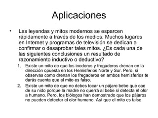 Aplicaciones Las leyendas y mitos modernos se esparcen rápidamente a través de los medios. Muchos lugares en Internet y programas de televisión se dedican a confirmar o desaprobar tales mitos. ¿Es cada una de las siguientes conclusiones un resultado de razonamiento inductivo o deductivo? Existe un mito de que los inodoros y fregaderos drenan en la dirección opuesta en los Hemisferios Norte y Sur. Pero, si observas como drenan los fregaderos en ambos hemisferios te darás cuenta que el mito es falso. Existe un mito de que no debes tocar un pájaro bebe que cae de su nido porque la madre no querrá al bebe si detecta el olor a humano. Pero, los biólogos han demostrado que los pájaros no pueden detectar el olor humano. Así que el mito es falso. 