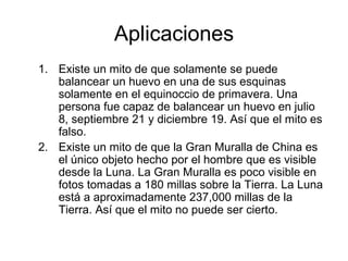 Aplicaciones Existe un mito de que solamente se puede balancear un huevo en una de sus esquinas solamente en el equinoccio de primavera. Una persona fue capaz de balancear un huevo en julio 8, septiembre 21 y diciembre 19. Así que el mito es falso. Existe un mito de que la Gran Muralla de China es el único objeto hecho por el hombre que es visible desde la Luna. La Gran Muralla es poco visible en fotos tomadas a 180 millas sobre la Tierra. La Luna está a aproximadamente 237,000 millas de la Tierra. Así que el mito no puede ser cierto. 