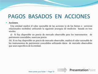 PAGOS  BASADOS  EN  ACCIONES Acciones  Una entidad medirá el valor razonable de las acciones (y de los bienes o  servicios relacionados recibidos) utilizando la siguiente jerarquía de medición  basada en tres niveles:    a)  Si hay disponible un precio de mercado observable para los instrumentos   de patrimonio concedidos, usará ese precio.    (b)  Si no hay disponible un precio de mercado observable, medirá el valor razonable de los instrumentos de patrimonio concedidos utilizando datos  de mercado observables que sean específicos de la entidad,  Here comes your footer     Page  