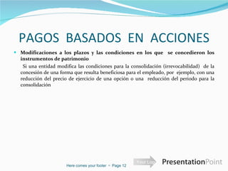 PAGOS  BASADOS  EN  ACCIONES Modificaciones a los plazos y las condiciones en los que  se concedieron los instrumentos de patrimonio  Si una entidad modifica las condiciones para la consolidación (irrevocabilidad)  de la concesión de una forma que resulta beneficiosa para el empleado, por  ejemplo, con una reducción del precio de ejercicio de una opción o una  reducción del periodo para la consolidación Here comes your footer     Page  