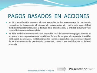 PAGOS  BASADOS  EN  ACCIONES a)  Si la modificación aumenta el valor razonable de los instrumentos de  patrimonio concedidos (o incrementa el número de instrumentos de  patrimonio concedidos), medido inmediatamente antes y después de la  modificación, la entidad incluirá el valor razonable incremental concedido b)  Si la modificación reduce el valor razonable total del acuerdo con pagos  basados en acciones, o no es aparentemente beneficiosa de otra forma para  el empleado, la entidad continuará, no obstante, contabilizando los  servicios recibidos como contraprestación de los instrumentos de  patrimonio concedidos, como si esa modificación no hubiera ocurrido.  Here comes your footer     Page  