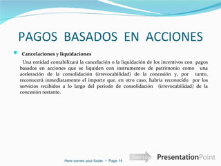 PAGOS  BASADOS  EN  ACCIONES   Cancelaciones y liquidaciones     Una entidad contabilizará la cancelación o la liquidación de los incentivos con  pagos basados en acciones que se liquiden con instrumentos de patrimonio como  una aceleración de la consolidación (irrevocabilidad) de la concesión y, por  tanto, reconocerá inmediatamente el importe que, en otro caso, habría reconocido  por los servicios recibidos a lo largo del periodo de consolidación  (irrevocabilidad) de la concesión restante.  Here comes your footer     Page  