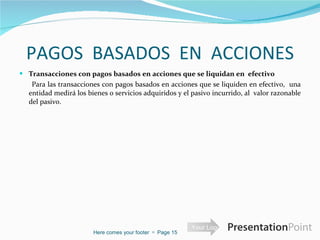 PAGOS  BASADOS  EN  ACCIONES Transacciones con pagos basados en acciones que se liquidan en  efectivo    Para las transacciones con pagos basados en acciones que se liquiden en efectivo,  una entidad medirá los bienes o servicios adquiridos y el pasivo incurrido, al  valor razonable del pasivo. Here comes your footer     Page  
