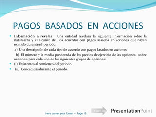 PAGOS  BASADOS  EN  ACCIONES Información a revelar   Una entidad revelará la siguiente información sobre la naturaleza y el alcance de  los acuerdos con pagos basados en acciones que hayan existido durante el  periodo:  a)  Una descripción de cada tipo de acuerdo con pagos basados en acciones  b)  El número y la media ponderada de los precios de ejercicio de las opciones  sobre acciones, para cada uno de los siguientes grupos de opciones:  (i)  Existentes al comienzo del periodo.    (ii)  Concedidas durante el periodo.  Here comes your footer     Page  