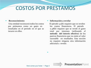 COSTOS POR PRESTAMOS   Reconocimiento  Una entidad reconocerá todos los costos por préstamos como un gasto en  resultados en el periodo en el que se incurre en ellos.  Información a revelar    El párrafo 5.5(b) requiere que se revelen  los costos financieros. El párrafo  11.48(b) requiere que se revele el gasto total por intereses (utilizando el  método  del interés efectivo ) de los pasivos financieros que no están al valor razonable  en resultados. Esta sección no requiere ninguna otra información adicional a  revelar.    Here comes your footer     Page  