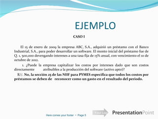 EJEMPLO CASO I El 15 de enero de 2009 la empresa ABC, S.A., adquirió un préstamo con el Banco Industrial, S.A., para poder desarrollar un software. El monto inicial del préstamo fue de Q. 1, 500,000 devengando intereses a una tasa fija de 15% anual, con vencimiento el 10 de octubre de 2012. 1. ¿Puede la empresa capitalizar los costos por intereses dado que son costos directamente  atribuibles a la producción del software (activo apto)?  R//.  No, la sección 25 de las NIIF para PYMES especifica que todos los costos por préstamos se deben de  reconocer como un gasto en el resultado del periodo. Here comes your footer     Page  