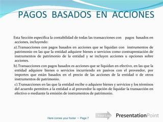 PAGOS  BASADOS  EN  ACCIONES    Esta Sección especifica la contabilidad de todas las transacciones con  pagos  basados en acciones, incluyendo:  a).Transacciones con pagos basados en acciones que se liquidan con  instrumentos de patrimonio en las que la entidad adquiere bienes o servicios como contraprestación de instrumentos de patrimonio de la entidad y se incluyen acciones u opciones sobre acciones. b).Transacciones con pagos basados es acciones que se liquidan en efectivo, en las que la entidad adquiere bienes o servicios incurriendo en pasivos con el proveedor, por importes que están basados en el precio de las acciones de la entidad o de otros instrumentos de patrimonio. c).Transacciones en las que la entidad recibe o adquiere bienes y servicios y los términos del acuerdo permiten a la entidad o al proveedor la opción de liquidar la transacción en efectivo o mediante la emisión de instrumentos de patrimonio. Here comes your footer     Page  