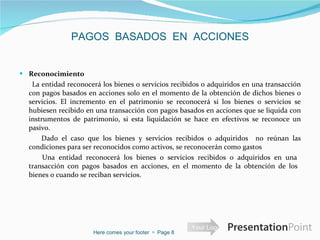 PAGOS  BASADOS  EN  ACCIONES Reconocimiento  La entidad reconocerá los bienes o servicios recibidos o adquiridos en una transacción con pagos basados en acciones solo en el momento de la obtención de dichos bienes o servicios. El incremento en el patrimonio se reconocerá si los bienes o servicios se hubiesen recibido en una transacción con pagos basados en acciones que se liquida con instrumentos de patrimonio, si esta liquidación se hace en efectivos se reconoce un pasivo.  Dado el caso que los bienes y servicios recibidos o adquiridos  no reúnan las condiciones para ser reconocidos como activos, se reconocerán como gastos Una entidad reconocerá los bienes o servicios recibidos o adquiridos en una  transacción con pagos basados en acciones, en el momento de la obtención de los  bienes o cuando se reciban servicios.  Here comes your footer     Page  