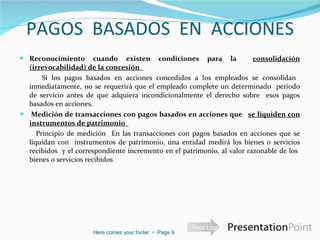 PAGOS  BASADOS  EN  ACCIONES Reconocimiento cuando existen condiciones para la  consolidación (irrevocabilidad) de la concesión    Si los pagos basados en acciones concedidos a los empleados se consolidan  inmediatamente, no se requerirá que el empleado complete un determinado  periodo de servicio antes de que adquiera incondicionalmente el derecho sobre  esos pagos basados en acciones.    Medición de transacciones con pagos basados en acciones que    se liquiden con instrumentos de patrimonio    Principio de medición  En las transacciones con pagos basados en acciones que se liquidan con  instrumentos de patrimonio, una entidad medirá los bienes o servicios recibidos  y el correspondiente incremento en el patrimonio, al valor razonable de los  bienes o servicios recibidos Here comes your footer     Page  