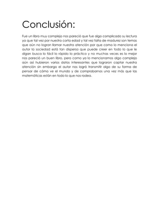 Conclusión:
Fue un libro muy complejo nos pareció que fue algo complicado su lectura
ya que tal vez por nuestra corta edad y tal vez falta de madurez son temas
que aún no logran llamar nuestra atención por que como lo menciona el
autor la sociedad está tan dispersa que puede creer en todo lo que le
digan busca lo fácil lo rápido lo práctico y no muchas veces es lo mejor
nos pareció un buen libro, pero como ya lo mencionamos algo complejo
aún así hubieron varios datos interesantes que lograron captar nuestra
atención sin embargo el autor nos logró transmitir algo de su forma de
pensar de cómo ve el mundo y de comprobarnos una vez más que las
matemáticas están en todo lo que nos rodea.
 