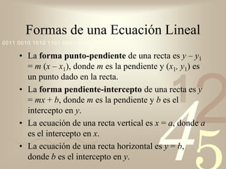 Formas de una Ecuación Lineal
0011 0010 1010 1101 0001 0100 1011

     • La forma punto-pendiente de una recta es y – y1
       = m (x – x1), donde m es la pendiente y (x1, y1) es




                                                      2
       un punto dado en la recta.

                                                1
     • La forma pendiente-intercepto de una recta es y
       = mx + b, donde m es la pendiente y b es el




                                           4
       intercepto en y.
     • La ecuación de una recta vertical es x = a, donde a
       es el intercepto en x.
     • La ecuación de una recta horizontal es y = b,
       donde b es el intercepto en y.
 