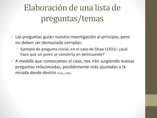 Elaboración de una lista de 
preguntas/temas 
• Las preguntas guían nuestra investigación al principio, pero 
no deben ser demasiado cerradas. 
• Ejemplo de pregunta inicial, en el caso de Shaw (1931): ¿qué 
hace que un joven se convierta en delincuente? 
• A medida que conozcamos el caso, nos irán surgiendo nuevas 
preguntas relacionadas, posiblemente más ajustadas a la 
mirada desde dentro (Stake, 1998). 
 