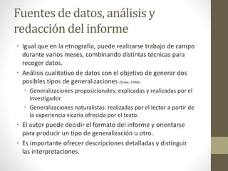 Fuentes de datos, análisis y 
redacción del informe 
• Igual que en la etnografía, puede realizarse trabajo de campo 
durante varios meses, combinando distintas técnicas para 
recoger datos. 
• Análisis cualitativo de datos con el objetivo de generar dos 
posibles tipos de generalizaciones (Stake, 1998): 
• Generalizaciones proposicionales: explicadas y realizadas por el 
investigador. 
• Generalizaciones naturalistas: realizadas por el lector a partir de 
la experiencia vicaria ofrecida por el texto. 
• El autor puede decidir el formato del informe y orientarse 
para producir un tipo de generalización u otro. 
• Es importante ofrecer descripciones detalladas y distinguir 
las interpretaciones. 
 