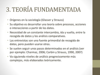 3. TEORÍA FUNDAMENTADA 
• Orígenes en la sociología (Glasser y Strauss) 
• Su objetivo es desarrollar una teoría sobre procesos, acciones 
o interacciones a partir de los datos. 
• Necesidad de un constante intercambio, ida y vuelta, entre la 
recogida de datos y los análisis comparativos. 
• Las entrevistas son una fuente primordial de recogida de 
datos, pero pueden usarse otras. 
• Se suelen seguir unos pasos determinados en el análisis (ver 
por ejemplo: Charmaz, 2006; Corbin y Strauss, 1990, 2007) 
• Va siguiendo niveles de análisis progresivamente más 
complejos, más elaborados teóricamente. 
 