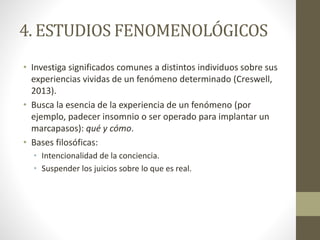 4. ESTUDIOS FENOMENOLÓGICOS 
• Investiga significados comunes a distintos individuos sobre sus 
experiencias vividas de un fenómeno determinado (Creswell, 
2013). 
• Busca la esencia de la experiencia de un fenómeno (por 
ejemplo, padecer insomnio o ser operado para implantar un 
marcapasos): qué y cómo. 
• Bases filosóficas: 
• Intencionalidad de la conciencia. 
• Suspender los juicios sobre lo que es real. 
 