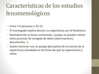 Características de los estudios 
fenomenológicos 
• Entre 3-4 personas a 10-15. 
• El investigador podría discutir su experiencia con el fenómeno. 
• Normalmente se hacen entrevistas, aunque se pueden utilizar 
otros procesos de recogida de datos (observaciones, 
documentos…). 
• Suelen terminar con un pasaje descriptivo de la esencia de la 
experiencia estudiada en términos de qué se experimenta y 
cómo. 
 