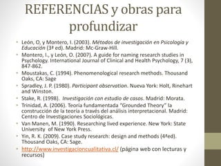 REFERENCIAS y obras para 
profundizar 
• León, O, y Montero, I. (2003). Métodos de investigación en Psicología y 
Educación (3ª ed). Madrid: Mc-Graw-Hill. 
• Montero, I., y León, O. (2007). A guide for naming research studies in 
Psychology. International Journal of Clinical and Health Psychology, 7 (3), 
847-862. 
• Moustakas, C. (1994). Phenomenological research methods. Thousand 
Oaks, CA: Sage 
• Spradley, J. P. (1980). Participant observation. Nueva York: Holt, Rinehart 
and Winston. 
• Stake, R. (1998). Investigación con estudio de casos. Madrid: Morata. 
• Trinidad, A. (2006). Teoría fundamentada “Grounded Theory” la 
construcción de la teoría a través del análisis interpretacional. Madrid: 
Centro de Investigaciones Sociológicas. 
• Van Manen, M. (1990). Researching lived experience. New York: State 
University of New York Press. 
• Yin, R. K. (2009). Case study research: design and methods (4ªed). 
Thousand Oaks, CA: Sage. 
• http://www.investigacioncualitativa.cl/ (página web con lecturas y 
recursos) 
