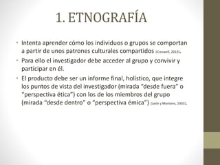 1. ETNOGRAFÍA 
• Intenta aprender cómo los individuos o grupos se comportan 
a partir de unos patrones culturales compartidos (Creswell, 2013). 
• Para ello el investigador debe acceder al grupo y convivir y 
participar en él. 
• El producto debe ser un informe final, holístico, que integre 
los puntos de vista del investigador (mirada “desde fuera” o 
“perspectiva ética”) con los de los miembros del grupo 
(mirada “desde dentro” o “perspectiva émica”) (León y Montero, 2003). 
 