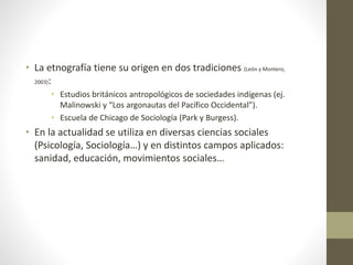 • La etnografía tiene su origen en dos tradiciones (León y Montero, 
2003): 
• Estudios británicos antropológicos de sociedades indígenas (ej. 
Malinowski y “Los argonautas del Pacífico Occidental”). 
• Escuela de Chicago de Sociología (Park y Burgess). 
• En la actualidad se utiliza en diversas ciencias sociales 
(Psicología, Sociología…) y en distintos campos aplicados: 
sanidad, educación, movimientos sociales… 
 