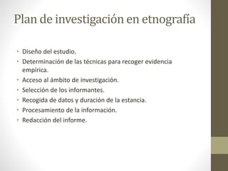 Plan de investigación en etnografía 
• Diseño del estudio. 
• Determinación de las técnicas para recoger evidencia 
empírica. 
• Acceso al ámbito de investigación. 
• Selección de los informantes. 
• Recogida de datos y duración de la estancia. 
• Procesamiento de la información. 
• Redacción del informe. 
 