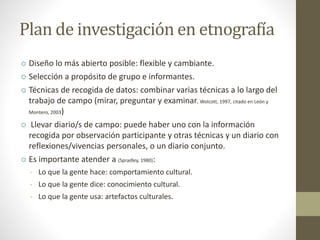 Plan de investigación en etnografía 
 Diseño lo más abierto posible: flexible y cambiante. 
 Selección a propósito de grupo e informantes. 
 Técnicas de recogida de datos: combinar varias técnicas a lo largo del 
trabajo de campo (mirar, preguntar y examinar, Wolcott, 1997, citado en León y 
Montero, 2003) 
 Llevar diario/s de campo: puede haber uno con la información 
recogida por observación participante y otras técnicas y un diario con 
reflexiones/vivencias personales, o un diario conjunto. 
 Es importante atender a (Spradley, 1980): 
• Lo que la gente hace: comportamiento cultural. 
• Lo que la gente dice: conocimiento cultural. 
• Lo que la gente usa: artefactos culturales. 
 