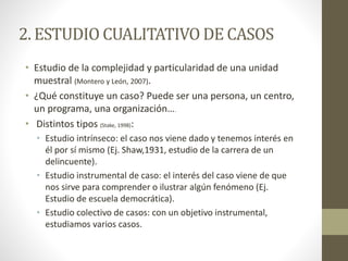 2. ESTUDIO CUALITATIVO DE CASOS 
• Estudio de la complejidad y particularidad de una unidad 
muestral (Montero y León, 2007). 
• ¿Qué constituye un caso? Puede ser una persona, un centro, 
un programa, una organización…. 
• Distintos tipos (Stake, 1998): 
• Estudio intrínseco: el caso nos viene dado y tenemos interés en 
él por sí mismo (Ej. Shaw,1931, estudio de la carrera de un 
delincuente). 
• Estudio instrumental de caso: el interés del caso viene de que 
nos sirve para comprender o ilustrar algún fenómeno (Ej. 
Estudio de escuela democrática). 
• Estudio colectivo de casos: con un objetivo instrumental, 
estudiamos varios casos. 
 