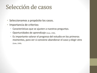 Selección de casos 
• Seleccionamos a propósito los casos. 
• Importancia de criterios: 
• Características que se ajusten a nuestras preguntas. 
• Oportunidades de aprendizaje (Stake, 1998). 
• Es importante valorar el progreso del estudio en los primeros 
momentos, para ver si conviene abandonar el caso y elegir otro 
(Stake, 1998). 
 