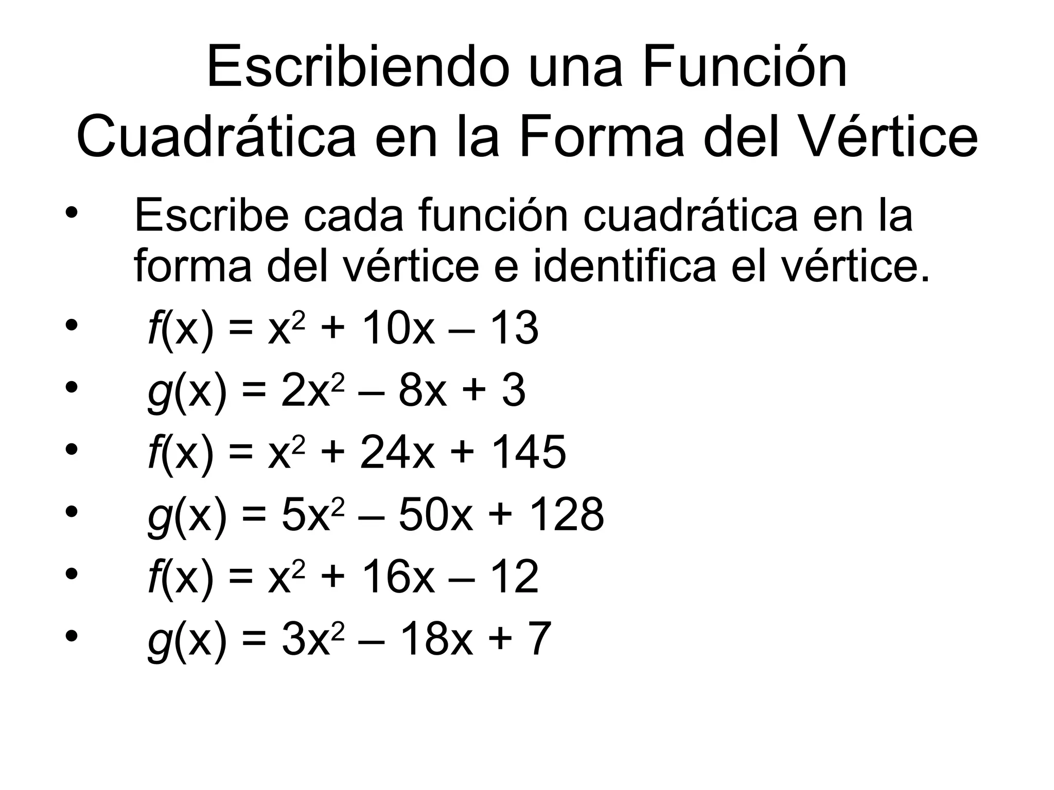 Escribiendo una Función Cuadrática en la Forma del Vértice Escribe cada función cuadrática en la forma del vértice e identifica el vértice. f (x) = x 2 + 10x – 13 g (x) = 2x 2 – 8x + 3 f (x) = x 2 + 24x + 145 g (x) = 5x 2 – 50x + 128 f (x) = x 2 + 16x – 12 g (x) = 3x 2 – 18x + 7