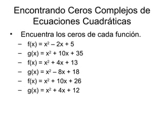Encontrando Ceros Complejos de Ecuaciones Cuadráticas Encuentra los ceros de cada función. f(x) = x 2  – 2x + 5 g(x) = x 2  + 10x + 35 f(x) = x 2  + 4x + 13 g(x) = x 2  – 8x + 18 f(x) = x 2  + 10x + 26 g(x) = x 2  + 4x + 12 