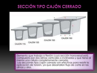 Elemento que trabaja a flexión cuya sección transversal está
compuesta por dos almas verticales o inclinadas y que tiene al
menos una célula completamente cerrada.
 Las secciones tipo cajón cerrado son efectivas para resistir la
aplicación de torsión, ya que desarrollan flujo de corte en las
almas y alas.
 