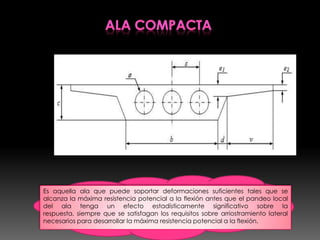 Es aquella ala que puede soportar deformaciones suficientes tales que se
alcanza la máxima resistencia potencial a la flexión antes que el pandeo local
del ala tenga un efecto estadísticamente significativo sobre la
respuesta, siempre que se satisfagan los requisitos sobre arriostramiento lateral
necesarios para desarrollar la máxima resistencia potencial a la flexión.
 