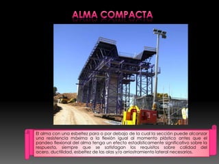 El alma con una esbeltez para o por debajo de la cual la sección puede alcanzar
una resistencia máxima a la flexión igual al momento plástico antes que el
pandeo flexional del alma tenga un efecto estadísticamente significativo sobre la
respuesta, siempre que se satisfagan los requisitos sobre calidad del
acero, ductilidad, esbeltez de las alas y/o arriostramiento lateral necesarios.
 
