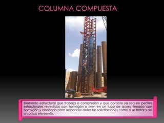 Elemento estructural que trabaja a compresión y que consiste ya sea en perfiles
estructurales revestidos con hormigón o bien en un tubo de acero llenado con
hormigón y diseñado para responder antes las solicitaciones como si se tratara de
un único elemento.
 