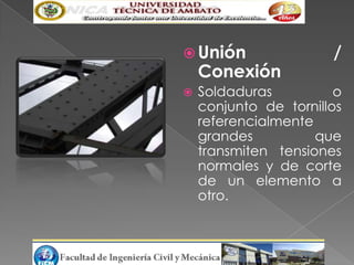  Unión                /
    Conexión
   Soldaduras          o
    conjunto de tornillos
    referencialmente
    grandes          que
    transmiten tensiones
    normales y de corte
    de un elemento a
    otro.
 