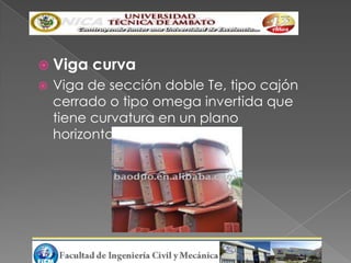  Viga   curva
   Viga de sección doble Te, tipo cajón
    cerrado o tipo omega invertida que
    tiene curvatura en un plano
    horizontal.
 