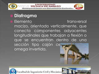  Diafragma
   Elemento                    transversal
    macizo, orientado verticalmente, que
    conecta componentes adyacentes
    longitudinales que trabajan a flexión o
    que se encuentran dentro de una
    sección tipo cajón cerrado o tipo
    omega invertida.
 