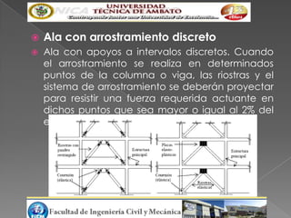    Ala con arrostramiento discreto
   Ala con apoyos a intervalos discretos. Cuando
    el arrostramiento se realiza en determinados
    puntos de la columna o viga, las riostras y el
    sistema de arrostramiento se deberán proyectar
    para resistir una fuerza requerida actuante en
    dichos puntos que sea mayor o igual al 2% del
    esfuerzo axial
 
