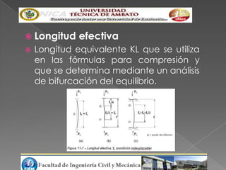  Longitud    efectiva
   Longitud equivalente KL que se utiliza
    en las fórmulas para compresión y
    que se determina mediante un análisis
    de bifurcación del equilibrio.
 