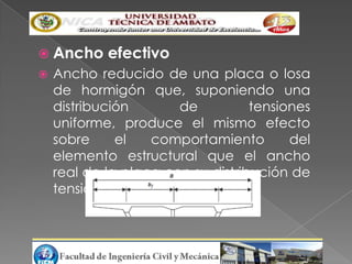  Ancho     efectivo
   Ancho reducido de una placa o losa
    de hormigón que, suponiendo una
    distribución       de          tensiones
    uniforme, produce el mismo efecto
    sobre     el   comportamiento        del
    elemento estructural que el ancho
    real de la placa con su distribución de
    tensiones no uniforme.
 