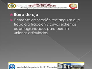  Barra   de ojo
   Elemento de sección rectangular que
    trabaja a tracción y cuyos extremos
    están agrandados para permitir
    uniones articuladas.
 
