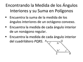 Encontrando la Medida de los Ángulos Interiores y su Suma en Polígonos Encuentra la suma de la medida de los ángulos interiores de un octágono convexo. Encuentra la medida de cada ángulo interior de un nonágono regular. Encuentra la medida de cada ángulo interior del cuadrilátero  PQRS . 