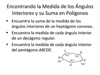 Encontrando la Medida de los Ángulos Interiores y su Suma en Polígonos Encuentra la suma de la medida de los ángulos interiores de un heptágono convexo. Encuentra la medida de cada ángulo interior de un decágono regular. Encuentra la medida de cada ángulo interior del pentágono  ABCDE . 