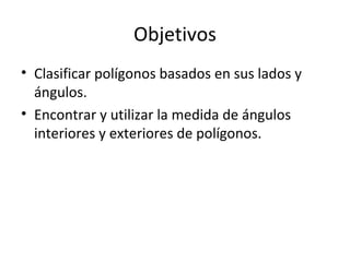 Objetivos Clasificar polígonos basados en sus lados y ángulos. Encontrar y utilizar la medida de ángulos interiores y exteriores de polígonos. 